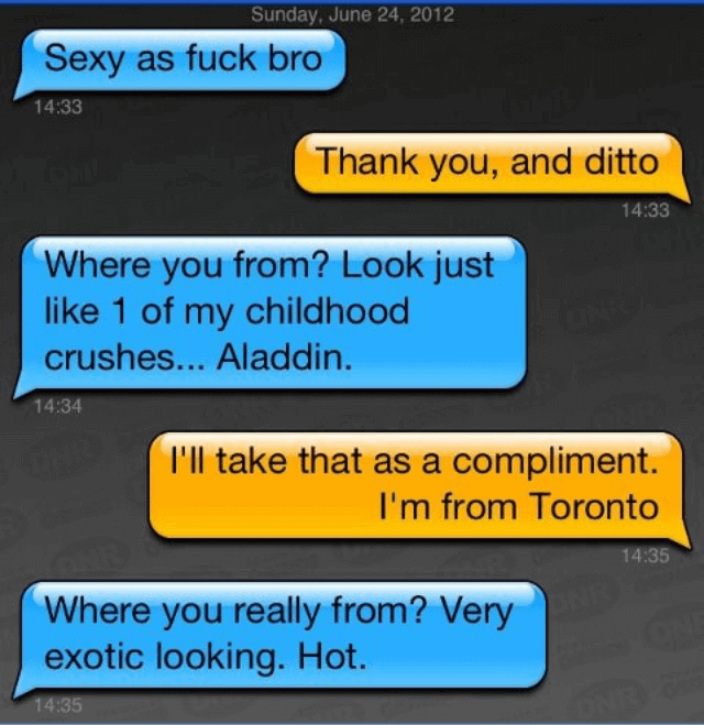 A screenshot of an online chat session with blue and orange conversation bubbles. Blue: Sexy as fuck bro. Orange: Thank you, and ditto. Blue: Where you from? Look just like 1 of my childhood crushes... Aladdin.. Orange: I'll take that as a compliment. I'm from Toronto. Blue: Where you really from? Very exotic looking. Hot.